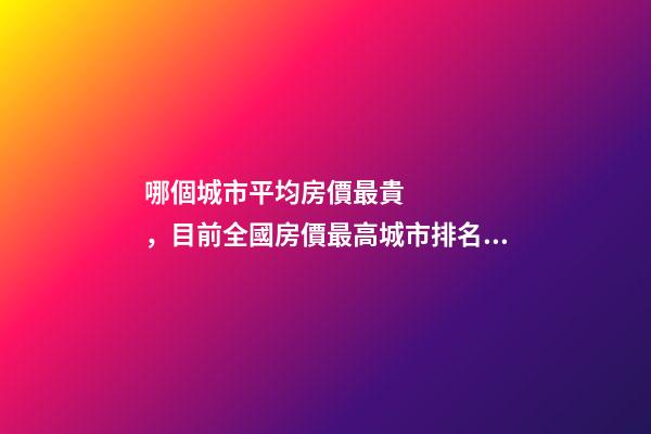 哪個城市平均房價最貴，目前全國房價最高城市排名有誰了解